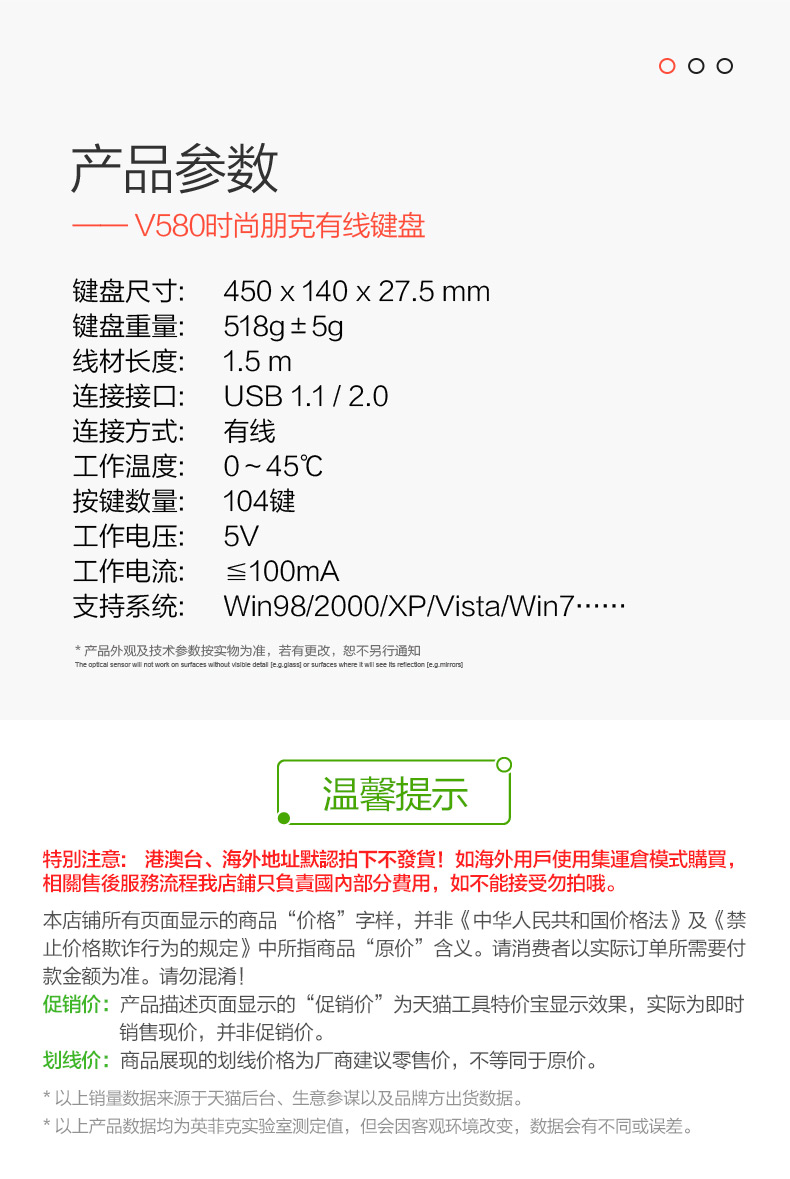 产品参数V580时尚朋克有线键盘键盘尺寸:450×140×27.5mm键盘重量:518g±5g线材长度:1.5m连接接口:∪SB1.1/2.0连接方式:有线工作温度:0~45℃按键数量:104键工作电压:5∨工作电流:≤100mA支持系统:Win98/2000XP∧ista/Win7产品外观及技术参数按实物为准,若有更改,恕不另行通知温馨提示特別注意:港澳台、海外地址默認拍下不發貨!如海外用戶使用集運倉模式購買相關售後服務流程我店鋪只負責國內部分費用,如不能接受勿拍哦。本店铺所有页面显示的商品“价格”字样,并非《中华人民共和国价格法》及《禁止价格欺诈行为的规定》中所指商品“原价”含义。请消费者以实际订单所需要付款金额为准。请勿混淆!促销价:产品描述页面显示的“促销价”为天猫工具特价宝显示效果,实际为即时销售现价,并非促销价。划线价:商品展现的划线价格为厂商建议零售价,不等同于原价。以上销量数据来源于天猫后台、生意参谋以及品牌方岀货数据以上产品数据均为英菲克实验室测定值,但会因客观环境改变,数据会有不同或误差,-推好价 | 品质生活 精选好价