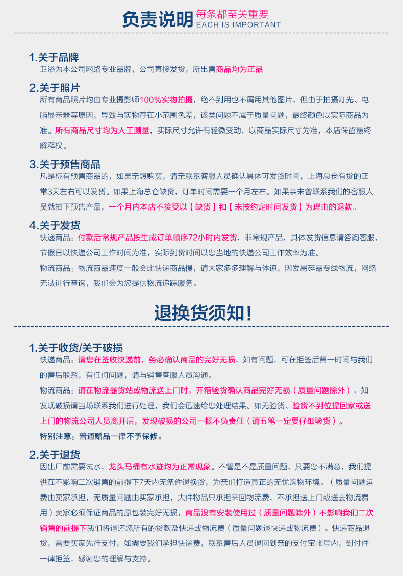 负责说明每条都至关重要EACH IS IMPORTANT1关于品牌卫浴为本公司网络专业品牌,公司直接发货,所出售商品均为正品2关于照片所有商品照片均由专业摄影师100%实物拍摄,绝不到用也不屑用其他图片,但由于拍摄灯光、电脑显示器等原因,导致与实物存在小范围色差,该类问题不属于质量问题,最终颜色以实际商品为准。所有商品尺寸均为人工测量,实际尺寸允许有轻微变动,以商品实际尺寸为准,本店保留最终解释权。3关于预售商品凡是标有预售商品的,如果亲想购买,请亲联系客服人员确认具体可发货时间,上海总仓有货的正常3天左右可以发货。如果上海总仓缺货,订单时间需要一个月左右。如果亲未曾联系我们的客服人员就拍下预售产品,一个月内本店不接受以【缺货】和【未按约定时间发货】为理由的退款4.关于发货快递商品:付款后常规产品按生成订单顺序72小时内发货,非常规产品,具体发货信息请咨询客服节假日以快递公司工作时间为准,实际到货时间以您当地的快递公司工作效率为准。物流商品:物流商品速度一般会比快递商品慢,请大家多多理解与体谅,因发易碎品专线物流,网络无法进行查询,我们会为您提供物流追踪服务退换货须知!1关于收货/关于破损快递商品:请您在签收快递前,务必确认商品的完好无损,如有问题,可在拒签后第一时间与我们的售后联系,有任何问题,请与销售客服人员沟通。物流商品:请在物流提货站或物流送上门时,开箱验货确认商品完好无损(质量问题除外),如发现破损请当场联系我们进行处理,我们会迅速给您处理结果。如无验货、验货不到位提回家或送上门的物流公司人员离开后,发现破损的公司一概不负责任(请五笔一定要仔细验货)。特别注意:普通赠品一律不予保修。2关于退货因出厂前需要试水,龙头马桶有水迹均为正常现象。不管是不是质量问题,只要您不满意,我们提供在不影响二次销售的前提下7天内无条件退换货,为亲们打造真正的无忧购物环境。(质量问题运费由卖家承担,无质量问题由买家承担,大件物品只承担来回物流费,不承担送上门或送去物流费用)卖家必须保证商品的原包装完好无损,商品没有安装使用过(质量问题除外)不影响我们二次销售的前提下我们将退还您所有的货款及快递或物流费(质量问题退快递或物流费)。快递商品退货,需要买家先行支付,如需要我们承担快递费,联系售后人员退回到亲的支付宝帐号内,到付件律拒签,感谢您的理解与支持。-推好价 | 品质生活 精选好价