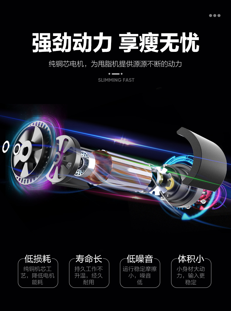 ●●●强劲动力享瘦无忧纯铜芯电机,为甩脂机提供源源不断的动力SLIMMING FAST低损耗寿命长低噪音体积小纯铜机芯工持久工作不运行稳定摩擦小身材大动降低电机品,经久小,噪音力,输入更耐用-推好价 | 品质生活 精选好价