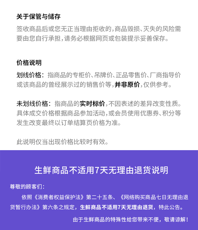 关于保管与储存签收商品后或您无正当理由拒收的,商品毁损、灭失的风险需要由您自行承担,请务必根据网页或包装提示妥善保存。价格说明划线价格:指商品的专柜价、吊牌价、正品零售价、厂商指导价或该商品的曾经展示过的销售价等,并非原价,仅供参考。未划线价格:指商品的实时标价,不因表述的差异改变性质。具体成交价格根据商品参加活动,或会员使用优惠券、积分等发生改变最终以订单结算页价格为准。此说明仅当出现价格比较时有效。生鲜商品不适用7天无理由退货说明尊敬的顾客们依照《消费者权益保护法》第二十五条、《网络购买商品七日无理由退货暂行办法》第六条之规定,生鲜商品不适用7天无理由退货,特此公告。由于生鲜商品的特殊性给您带来不便,敬请谅解!-推好价 | 品质生活 精选好价