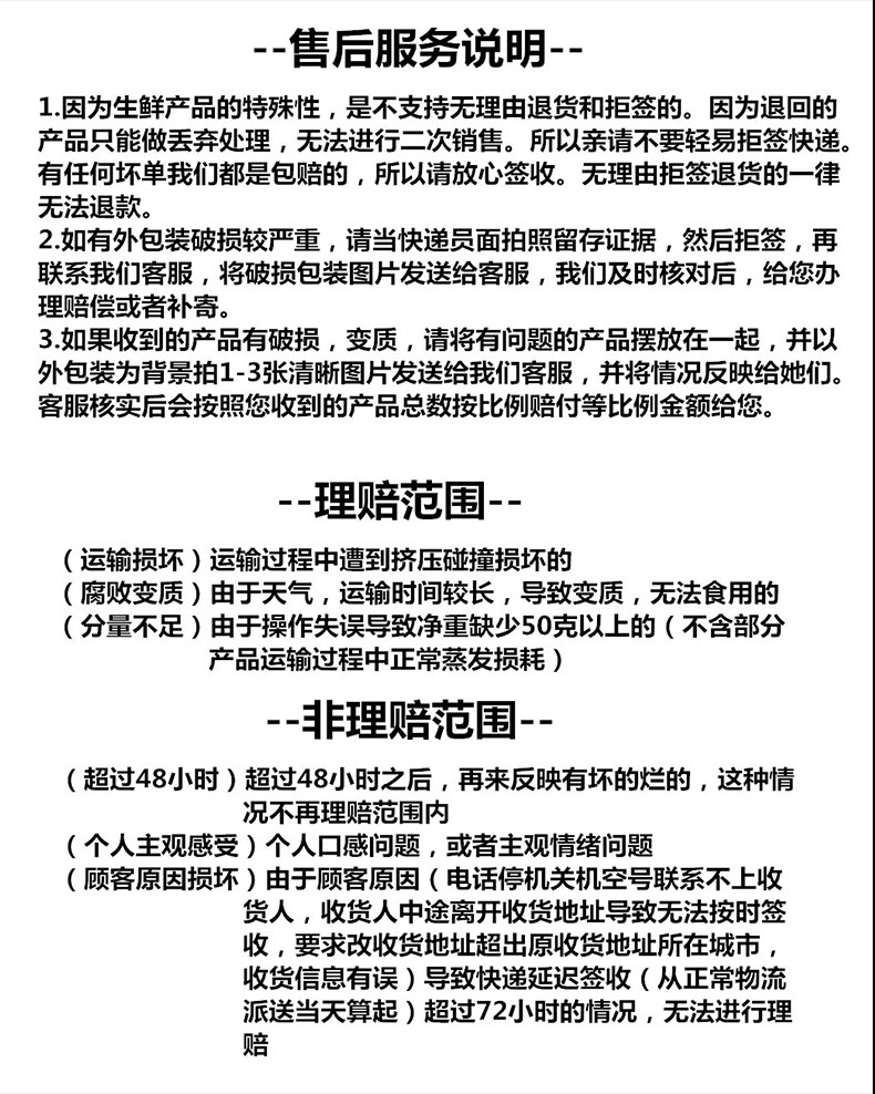 售后服务说明1.因为生鲜产品的特殊性,是不支持无理由退货和拒签的。因为退回的产品只能做丟弃处理,无法进行二次销售。所以亲请不要轻易拒签快递有任何坏单我们都是包赔的,所以请放心签收。无理由拒签退货的一律无法退款。2.如有外包装破损较严重,请当快递员面拍照留存证据,然后拒签,再联系我们客服,将破损包装图片发送给客服,我们及时核对后,给您办理赔偿或者补寄。3.如果收到的产品有破损,变质,请将有问题的产品摆放在一起,并以外包装为背景拍1-3张清晰图片发送给我们客服,并将情况反映给她们客服核实后会按照您收到的产品总数按比例赔付等比例金额给您。理赔范围运输损坏)运输过程中遭到挤压碰撞损坏的(腐败变质)由于天气,运输时间较长,导致变质,无法食用的(分量不足)由于操作失误导致净重缺少50克以上的(不含部分产品运输过程中正常蒸发损耗)非理赔范围(超过48小时)超过48小时之后,再来反映有坏的烂的,这种情况不再理赔范围内(个人主观感受)个人口感问题,或者主观情绪问题(顾客原因损坏)由于顾客原因(电话停机关机空号联系不上收货人,收货人中途离开收货地址导致无法按时签收,要求改收货地址超出原收货地址所在城市,收货信息有误)导致快递延迟签收(从正常物流派送当天算起)超过72小时的情况,无法进行理赔-推好价 | 品质生活 精选好价