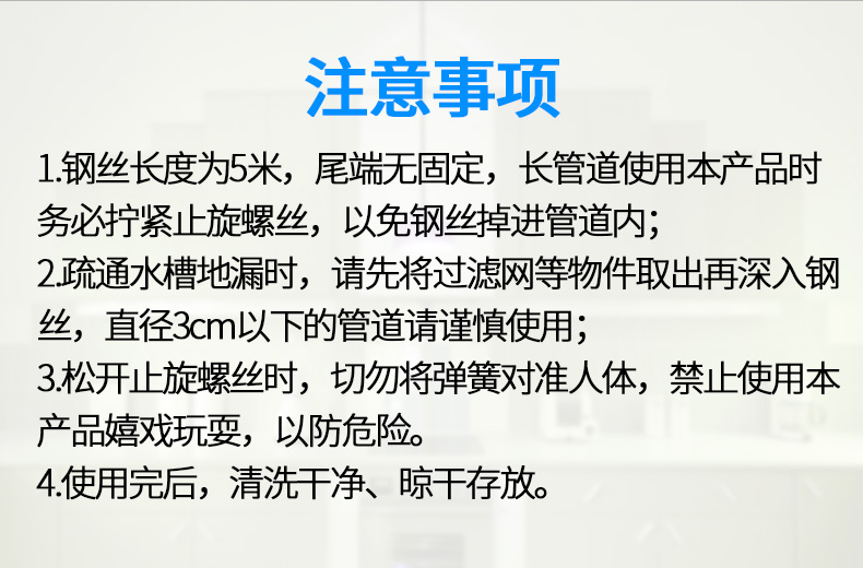 注意事项1钢丝长度为5米,尾端无固定,长管道使用本产品时务必拧紧止旋螺丝,以免钢丝掉进管道内;2疏通水槽地漏时,请先将过滤网等物件取出再深入钢丝,直径3cm以下的管道请谨慎使用;3松开止旋螺丝时,切勿将弹簧对准人体,禁止使用本产品嬉戏玩耍,以防危险。4使用完后,清洗干净、晾干存放。-推好价 | 品质生活 精选好价