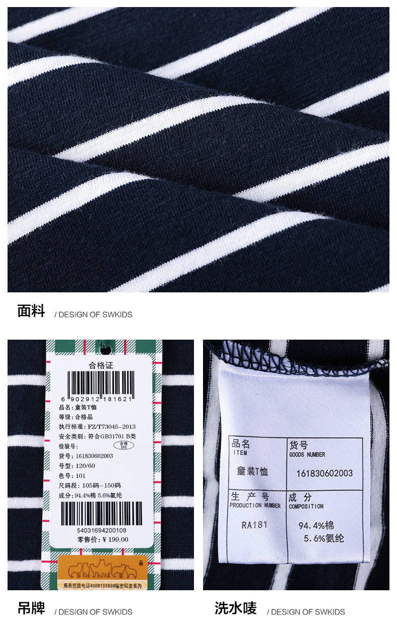 面料DESIGN OF SWKIDSs合格证6902912118162品名:童装T恤执行标准:FZT73045-2018安全类别:符合GB31701B类检验号品名货号货号ITEMGOODS NUVBER号型:120/60色号:101童装T恤161830602003码段:105码-150码成分:94.4%棉56%氨纶生产号成分PRODUCTION MUMSERCOMPOSITIONRA1815403169420010894.4%棉零售价:￥199.005.6%氨纶揭表层拨电话400815588输密码查真伪吊牌/ DESIGN OF SWKIDS洗水唛/ DESIGN OF SWKIDS-推好价 | 品质生活 精选好价