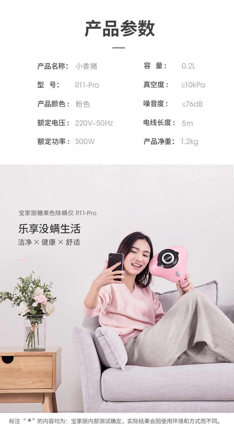 产品参数产品名称:小香猪容量0.2L型号RIl-Pro真空度lOkPa产品颜色:粉色噪音度≤76dB额定电压:220V~50Hz电线长度:5m额定功率:300W产品净重:1.2kg宝家丽糖果色除螨仪R1-Pro乐享没螨生活洁净×健康×舒适标注“兴”的內容均为:宝家丽内部测试确定,实际结果会因使用环境和方式而不同-推好价 | 品质生活 精选好价
