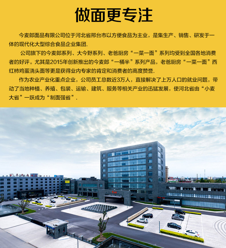做面更专注今麦郎面品有限公司位于河北省邢台市以方便食品为主业,是集生产、销售、研发于体的现代化大型综合食品企业集团公司旗下的今麦郎系列、大今野系列、老爸厨房“一菜一面”系列均受到全国各地消费者的好评。尤其是2015年创新推出的今麦郎“一桶半”系列产品,老爸厨房“一菜一面”西红柿鸡蛋浇头面等更是获得业内专家的肯定和消费者的高度赞誉.作为农业产业化重点企业,公司员工总数近3万人,直接解决了上万人口的就业问题,带动了当地种植、养殖、包装、运输、建筑、服务等相关产业的迅猛发展,使河北省由“小麦大省”一跃成为“制面强省”品品指品世出品品-推好价 | 品质生活 精选好价