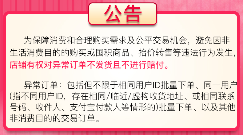 公告为保障消费和合理购买需求及公平交易机会,避免因非生活消费目的的购买或囤积商品、抬价转售等违法行为发生,店铺有权对异常订单不发货且不进行赔付异常订单:包括但不限于相同用户|D批量下单、同一用指不同用户D,存在相同/临近/虚构收货地址、或相同联系号码、收件人、支付宝付款人等情形的)批量下单、以及其他非消费目的的交易订单-推好价 | 品质生活 精选好价