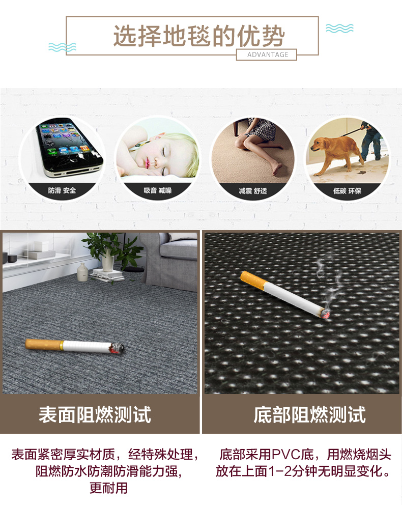 选择地毯的优势ADVANTAGE防滑安全吸音减噪减震舒适低碳环保表面阻燃测试底部阻燃测试表面紧密厚实材质,经特殊处理,底部采用P∨C底,用燃烧烟头阻燃防水防潮防滑能力强放在上面1-2分钟无明显变化。更耐用-推好价 | 品质生活 精选好价