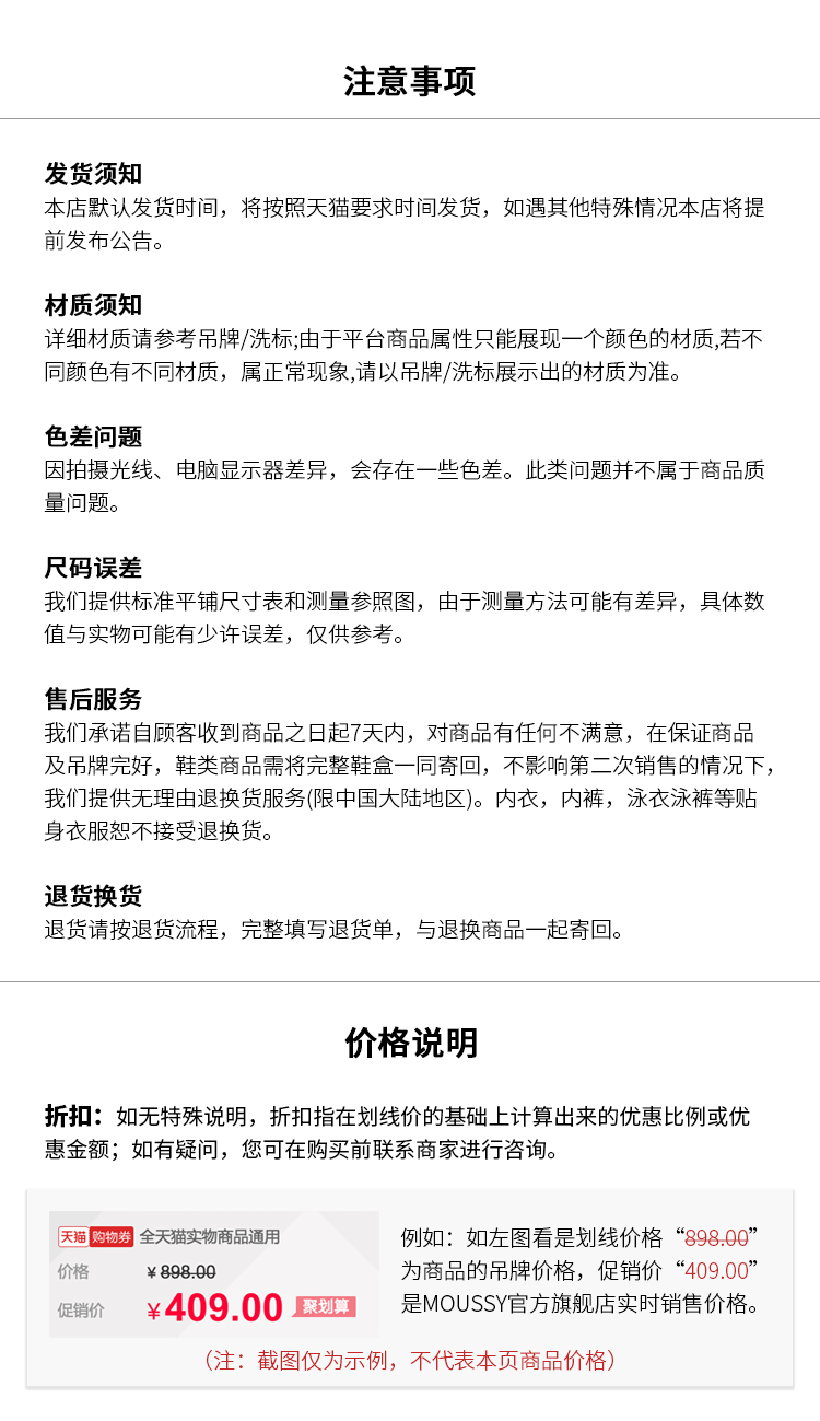 注意事项发货须知本店默认发货将按照天猫要求时间发货,如遇其他特殊情况本店将提发布公材质须知详细材质请参考吊牌/洗标;:由于平台商品属性只能展现一个颜色的材质,若不同颜色有不同材质,属正常现象,请以吊牌/冼标展示出的材质为准色差问题因拍摄光线、电脑显示器差异,会存在一些色差。此类问题并不属于商品质量问题尺码误差我们提供标准平铺尺寸表和测量参照图,由于测量方法可能有差异,具体数值与实物可能有少许误差,仅供参考售后服务我们承诺自顾客收到商品之日起7天内,对商品有任何不满意,在保证商及吊牌完好,鞋类商品需将完整鞋盒一冋寄回,不影响第二次销售的情况下我们提供无理由退换货服务(限中国大陆地区)。内衣,内裤,泳衣泳裤等贴身衣服恕不接受退换货退货换货货请按退货流程,完整填写退货单,与退换商品一起寄价格说明折扣:如无特殊说明,折扣指在划线价的基础上计算出来的优惠比例或优惠金额;如有疑问,您可在购买前联系商家进行咨询。天购物券全天猫实物商品通用例如:如左图看是划线价格“898.00价格￥89809为商品的吊牌价格,促销价“409.00促销价￥409.00划是 MOUSSY官方旗舰店实时销售价格(注:截图仅为示例,不代表本页商品价格)-推好价 | 品质生活 精选好价