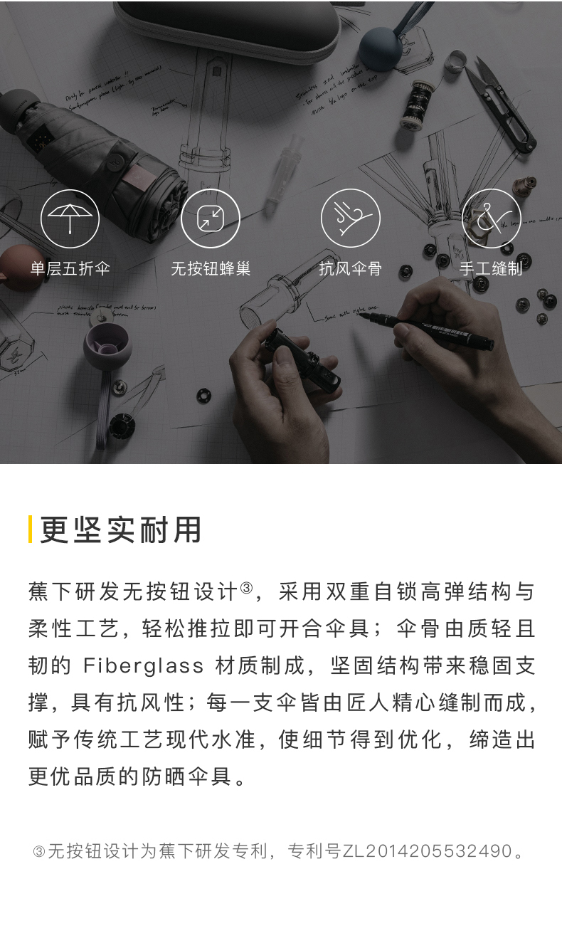 单层五折伞无按钮蜂巢抗风伞骨手工缝制更坚实耐用蕉下研发无按钮设计③,采用双重自锁高弹结构与柔性工艺,轻松推拉即可开合伞具;伞骨由质轻且韧的 Fiberglass材质制成,坚固结构带来稳固支撑,具有抗风性;每一支伞皆由匠人精心缝制而成,赋予传统工艺现代水准,使细节得到优化,缔造出更优品质的防晒伞具。③无按钮设计为蕉下研发专利,专利号ZL2014205532490。-推好价 | 品质生活 精选好价