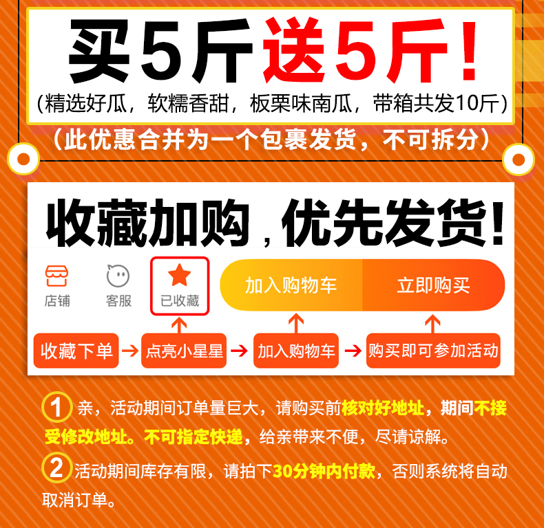 买5斤送5斤!(精选好瓜,软糯昋甜,板栗味南瓜,带箱共发10斤(此优惠合并为一个包裹发货,不可拆分)收藏加购,优先发货加入购物车立即购买店铺客服已收藏收藏下单点亮小星星→加入购物车→购买即可参加活动①亲活动期间订单量巨大,请购买前核对好地址,期间不接受修改地址。不可指定快递,给亲带来不便,尽请谅解。②活动期间库存有限,请拍下30分钟内付款,否则系统将自动取消订单。-推好价 | 品质生活 精选好价