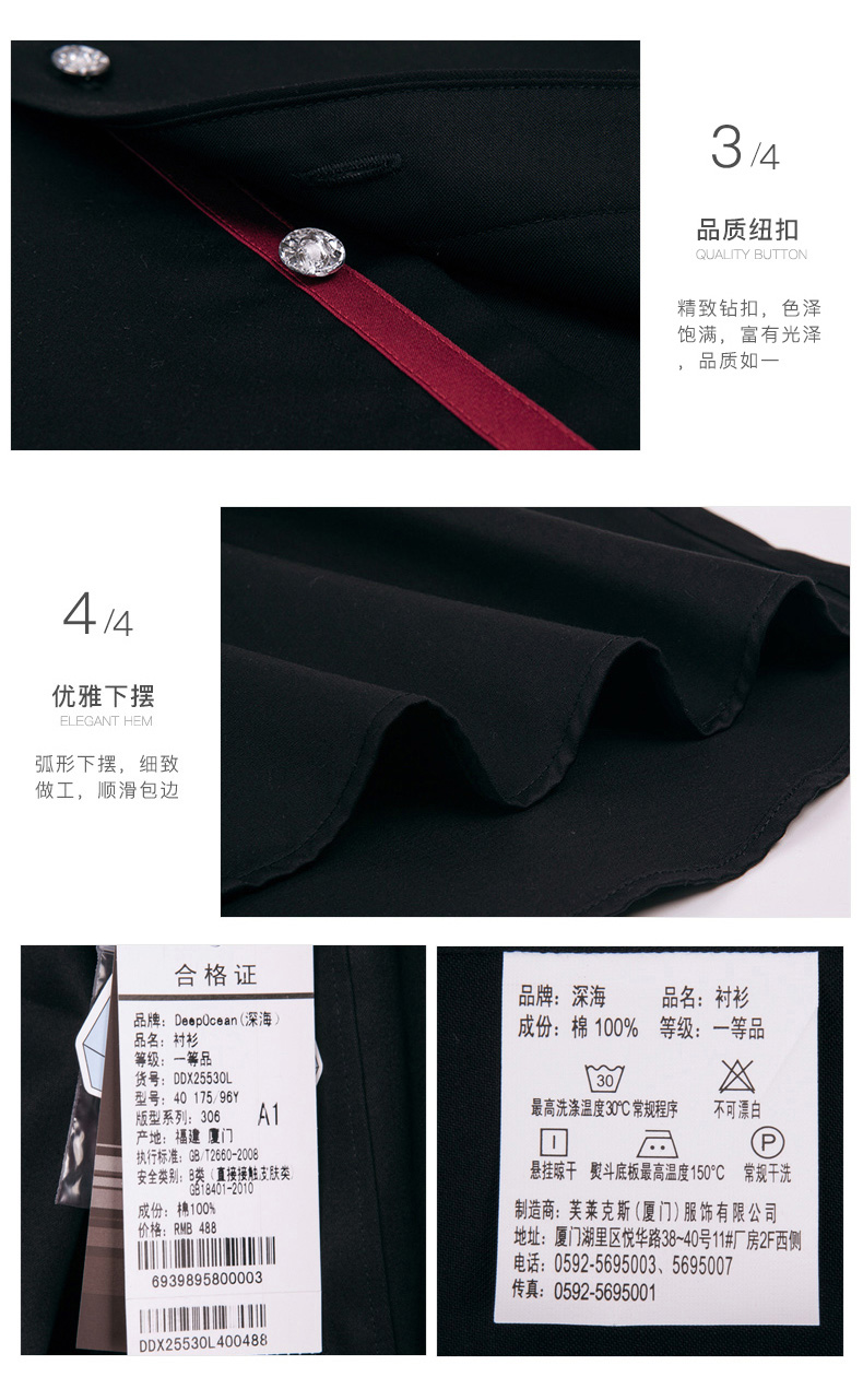 3品质纽扣精致钻扣,色泽饱满,富有光泽品质如4优雅下摆弧形下摆,细致做工,顺滑包边合格证品牌:深海名:衬衫品牌:Deep0cean(深海品名:村衫成份:棉100%等级:一等品等级:一等品Ⅹ型号:4017596版型系列:306A1最高洗涤温度3℃常规程序不可漂白产地:福建厦门执行标准:87260200安全英别:9类,直接肤悬挂凉干熨斗底板最高温度150°℃常规干洗成份:棉制造商:芙菜克斯(厦门)服饰有限公司地址:厦门湖里区悦华路38-40号11厂房2F西侧6939895800003电话:05925695003、5695007传真:05925695001DDX25530L400488-推好价 | 品质生活 精选好价