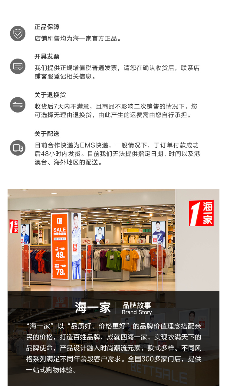 正品保障店铺所售均为海一家官方正品开具发票我们提供正规增值税普通发票,请您在确认收货后,联系店铺客服登记相关信息。关于退换货收货后7天内不满意,且商品不影响二次销售的情况下,您可选择无理由退换货,由此产生的运费需由您自行承担。关于配送目前合作快递为EMS快递,一般情况下,于订单付款成功后48小时内发货。目前我们无法提供指定日期、时间以及港澳台、海外地区的配送。海们四4飞5159—海一家品牌故事Brand Story“海一家”以“品质好、价格更好”的品牌价值理念搭配亲民的价格,打造百姓品牌,成就四海一家,实现衣满天下的品牌使命,产品设计融入时尚潮流元素,款式多样。不同风格系列满足不同年龄段客户需求。全国300多家门店,提供站式购物体验。BETTSHLO-推好价 | 品质生活 精选好价