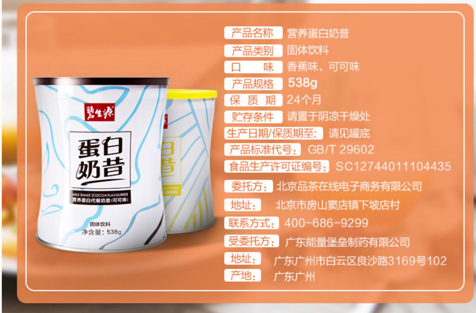 产品名称营养蛋白奶昔产品类别固体饮料口味香蕉味、可可味产品规格538g保质期24个月贮存条件请置于阴凉干燥处生产日期保质期至:请见罐底蛋白产品标准代号:GB/T29602奶昔食品生产许可证编号:SC12744011104435委托方:北京品茶在线电子商务有限公司puKE ICOCOAFLAvouta养置自代餐奶营(可可地址:北京市房山窦店镇下坡店村体饮料联系方式:400-686-9299净含量:5389受委托方:广东能量堡垒制药有限公司地址:广东广州市白云区良沙路3169号102产地:广东广州-推好价 | 品质生活 精选好价