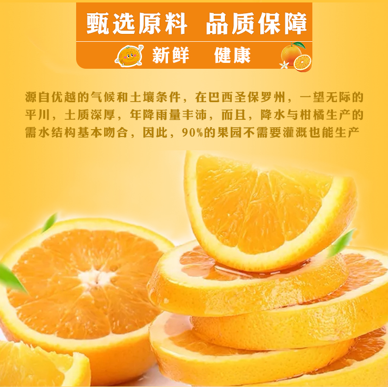 甄选原料品质保障新鲜健康源自优越的气候和土壤条件,在巴西圣保罗州,一望无际的平川,土质深厚,年降雨量丰沛,而且,降水与柑橘生产的需水结构基本吻合,因此,90%的果园不需要灌溉也能生产-推好价 | 品质生活 精选好价