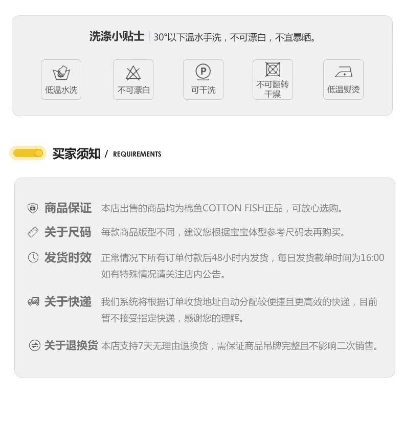 洗涤小贴士|30以下温水手洗,不可漂白,不宜暴晒。低温水洗不可漂白可干洗不可翻转干燥低温熨烫①买家须知/ REQUIREMENT商品保证本店出售的商品均为棉鱼 COTTON FISH正品,可放心选购关于尺码每款商品版型不同,建议您根据宝宝体型参考尺码表再购买①发货时效正常情况下所有订单付款后48小时内发货,每日发货截单时间为1600如有特殊情况请关注店内公告。关于快递我们系统将根据订单收货地址自动分配较便捷且更高效的快递,目前暂不接受指定快递,感谢您的理解关于退换货本店支持7天无理由退换货,需保证商品吊牌完整旦不影响二次销售-推好价 | 品质生活 精选好价