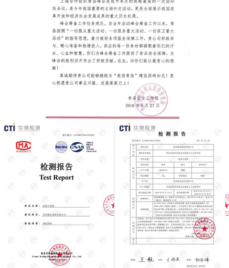 性会议,是今年我国重要的主场外交活动,更是全面展示我国改革开放和经济社会发展成果的重大历史机遇。峰会筹备工作任务艰巨,自去年启动峰会筹备工作以来,青岛按照“一切服从重大活动、一切服务重大活动、一切保卫重大活动”的指导思想,着力做好各项服务保障工作。贵公司积极参与、精心准备和热情投入,供应的每一份食材都凝聚着你们的汗水、心血和智慧。你们为峰会筹备工作提供了食品安全保障,为峰会的胜利召开作出了积极贡献。在此,向你们致以最衷心的感谢!真诚期待贵公司能够继续为“美丽青岛”建设添砖加瓦!衷心祝愿贵公司事业兴隆、发展蒸蒸日上!品者食品家全工作组2018年6月27日CT华测测GT华测根测报告编号:A2180检测报告酸告编号:218076410100XC第1共3肉委托单位青鸟作段品有阻会司委托单位址青岛都数州故北办事处小王戈村东样品名称氢小麦着检测报告生产目期糙Test Report青乌良食品有阻会司岛态发例态故北办事小主戈庄材东样品接收日期年的月2日样品日期08年月29,计样品名称:低符小麦程9《级析小麦粉),足生部等7部门天于数的食品添加校测依据氧党笔甲(面粉增白剂)过氧化的公告(211年隔4号),食品安全国家和准食品中是指阻量》安全标准食品中农药量大留醒量拉检验,钱产品以下有尾量检类型:委托检验家标合品中衣药大残留陡量》的规定要求王靓“蓬。年-推好价 | 品质生活 精选好价
