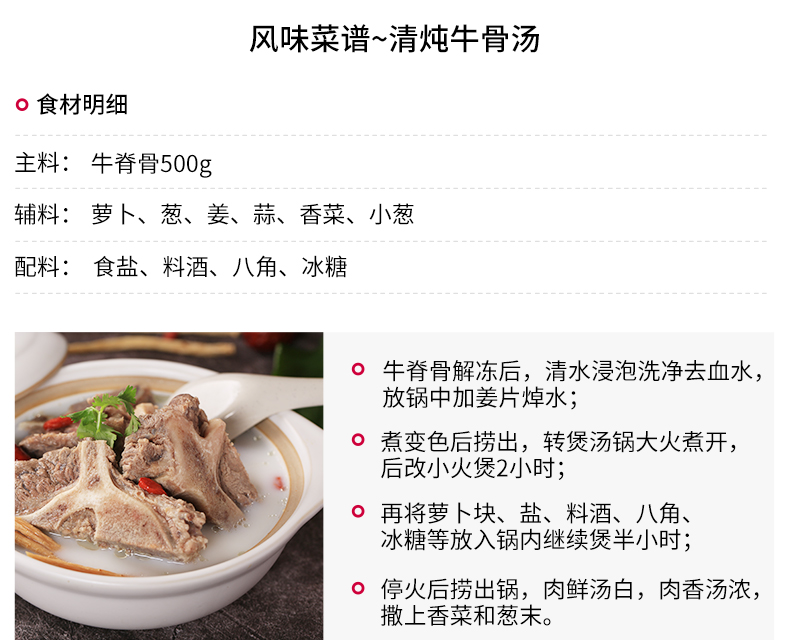 风味菜谱~清炖牛骨汤o食材明细主料:牛脊骨500g辅料:萝卜、葱、姜、蒜、香菜、小葱配料:食盐、料酒、八角、冰糖o牛脊骨解冻后,清水浸泡洗净去血水放锅中加姜片焯水;o煮变色后捞出,转煲汤锅大火煮开,后改小火煲2小时o再将萝卜块、盐、料酒、八角冰糖等放入锅内继续煲半小时o停火后捞出锅,肉鲜汤白,肉香汤浓,撒上香菜和葱末。-推好价 | 品质生活 精选好价
