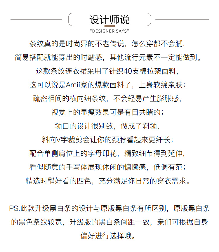 设计师说DESIGNER SAY条纹真的是时尚界的不老传说,怎么穿都不会腻简易搭配就能穿岀的时髦感,其他流行元素不一定能做到。这款条纹连衣裙采用了针织40支棉拉架面料,这可以说是Am家的爆款面料了,上身软绵亲肤疏密相间的横向细条纹,不会轻易产生膨胀感视觉上的显瘦效果可是有目共睹的领口的设计很别致,做成了斜领,斜向∨字裁剪会让你的颈脖看起来更纤长;配合单侧肩位上的字母印花,精致细节得到延伸看似随意的手写体展现休闲的慵懒感,低调有范;精选时髦好看的四色,充分满足你日常的穿衣需求。PS.此款升级黑白条的设计与原版黑白条有所区别,原版黑白条的黑色条纹较宽,升级版的黑白条间距一致,亲们可根据自身偏好进行选择哦。-推好价 | 品质生活 精选好价