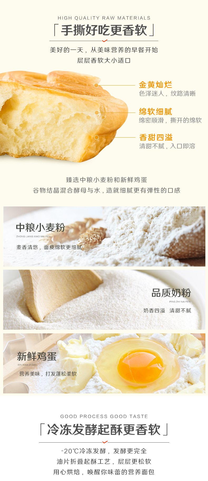 HIGH QUALITY RAW MATERIALS「手撕好吃更香软美好的一天,从美味营养的早餐开始层层香软大小适口金黄灿烂色泽迷人,纹路清晰绵软细腻绵密顺滑,撕开的绵软香甜四溢清甜不腻,入口即溶臻选中粮小麦粉和新鲜鸡蛋谷物结晶混合酵母与水,造就细腻更有弹性的口感中粮小麦粉麦香清悠,面皮绵软更细品质奶粉奶香四溢清甜不腻新鲜鸡蛋营养美味,打发蓬松柔软GOOD PROCESS GOOD TAST冷冻发酵起酥更香软」20℃冷冻发酵,发酵更完全油片折叠起酥工艺,层层更松软用心烘焙,唤醒你味蕾的营养面包-推好价 | 品质生活 精选好价
