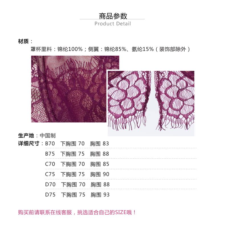 商品参数Product Deta材质罩杯里料:锦纶100%;侧翼:锦纶85%、氨纶15%(装饰部除外)生产地:中国制详细尺寸:B70下胸围70胸围83B75下胸围75胸围88C70下胸围70胸围85C75下胸围75胸围90D70下胸围70胸围88D75下胸围75胸围93购买前请联系在线客服,挑选适合自己的SIZE哦-推好价 | 品质生活 精选好价
