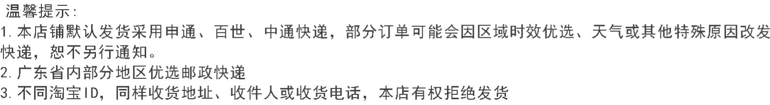 温馨提示1.本店铺默认发货采用申通、百世、中通快递,部分订单可能会因区域时效优选、天气或其他特殊原因改发快递,恕不另行通知。2.广东省内部分地区优选邮政快递3.不同淘宝1D,同样收货地址、收件人或收货电话,本店有权拒绝发货-推好价 | 品质生活 精选好价