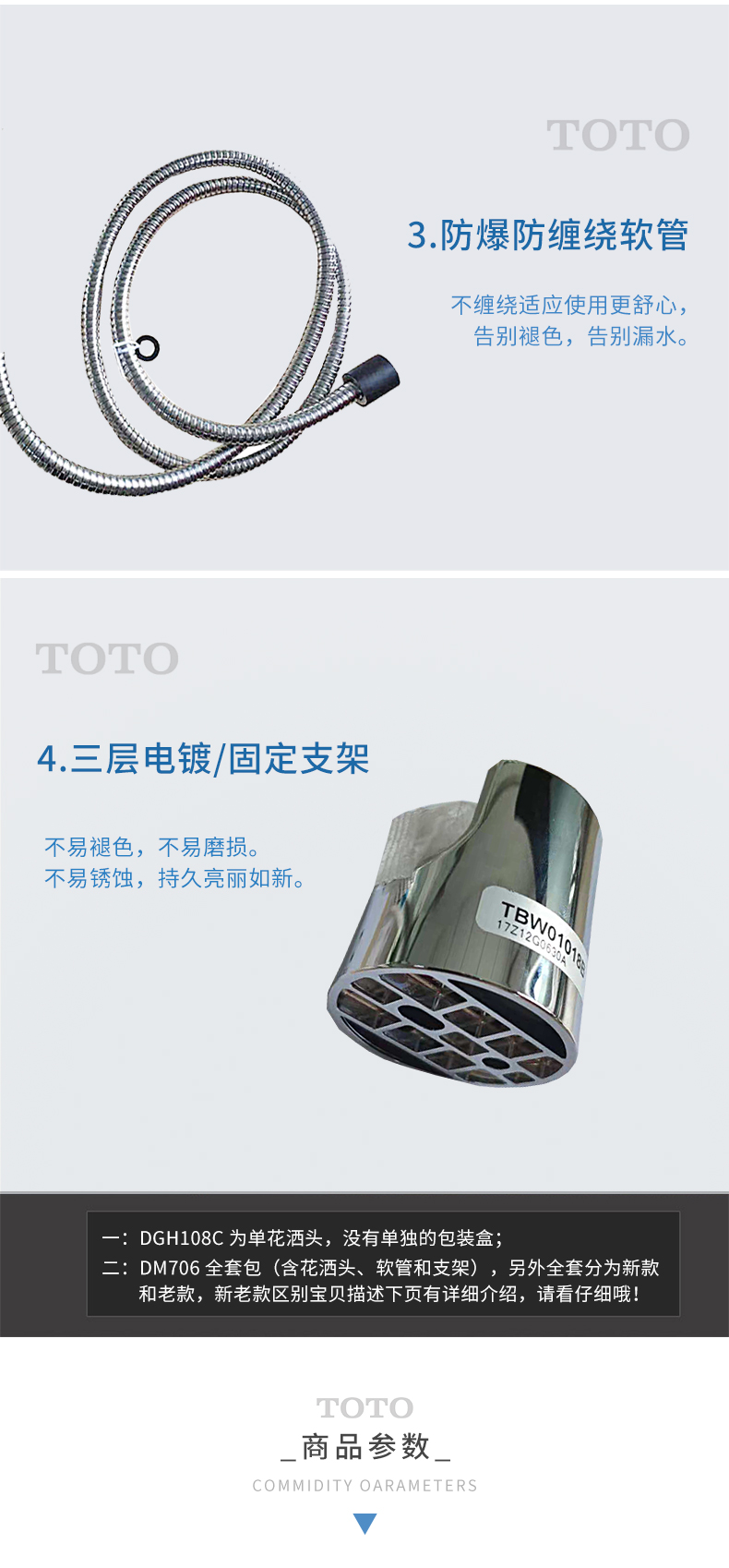 TOTO3.防爆防缠绕软管不缠绕适应使用更舒心告别褪色,告别漏水。4.三层电镀/固定支架不易褪色,不易磨损。不易锈蚀,持久亮丽如新8DGH108C为单花洒头,没有单独的包装盒DM706全套包(含花洒头、软管和支架),另外全套分为新款和老款,新老款区别宝贝描述下页有详细介绍,请看仔细哦TOTO商品参数COMMIDITY OARAMETERS-推好价 | 品质生活 精选好价