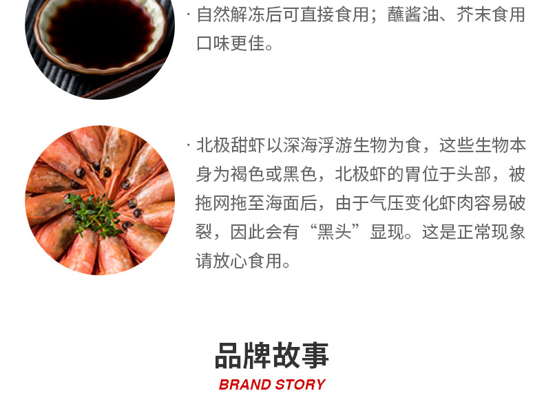 自然解冻后可直接食用;蘸酱油、芥末食用口味更佳。北极甜虾以深海浮游生物为食,这些生物本身为褐色或黑色,北极虾的胃位于头部,被拖网拖至海面后,由于气压变化虾肉容易破裂,因此会有“黑头”显现。这是正常现象请放心食用。品牌故事BRAND STORY-推好价 | 品质生活 精选好价