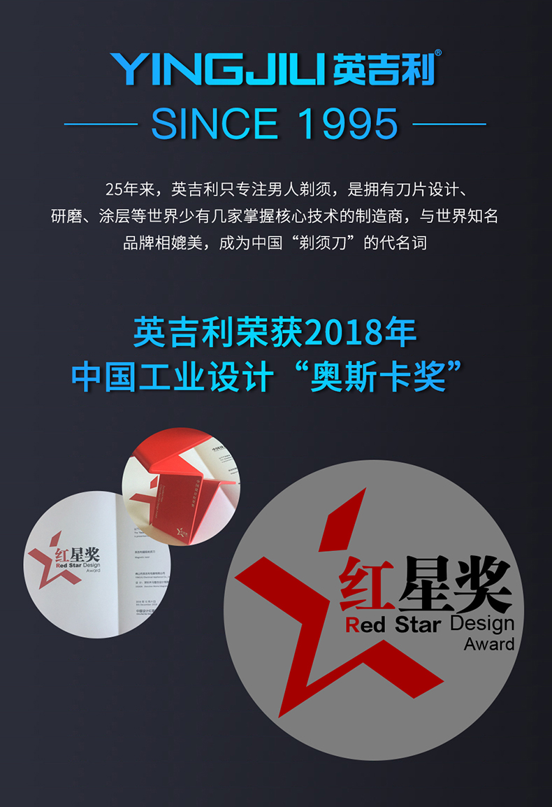 YNG山L英吉利SINCE 199525年来,英吉利只专注男人剃须,是拥有刀片设计研磨、涂层等世界少有几家掌握核心技术的制造商,与世界知名品牌相媲美,成为中国“剃须刀”的代名词英吉利荣获2018年中国工业设计“奥斯卡奖”星奖红星奖Red Star DesignAward-推好价 | 品质生活 精选好价