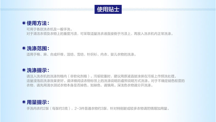 使用贴士●使用方法可用于各款洗衣机及一般手洗对于清洁衣领及衣物上的重度污渍,可采取适量洗衣液直接倒于污渍上,再放入洗衣机内正常洗涤洗涤范围:适用于棉、麻、合成纤维、混纺、雪纺、针织衫、内衣、婴儿衣物的洗涤●洗涤提示:请注入洗衣机的洗涤剂格内(非软化剂格)。污垢较重时,建议用原液直接涂抹在污垢上作预洗处理。适量浸泡后洗涤效果更好。诮详细阅读衣物标签上的洗说明后遵照说眀方式洗。对于不确定褪色程度的衣物,请先用清水测试衣物本身是否掉色,如掉色,请慎用。深浅色衣物请分开洗涤。用量提示手洗内衣约2泵(每泵约3克),2-3件普通衣物约3泵,针对特别脏或较多衣物请酌情增加用量。-推好价 | 品质生活 精选好价