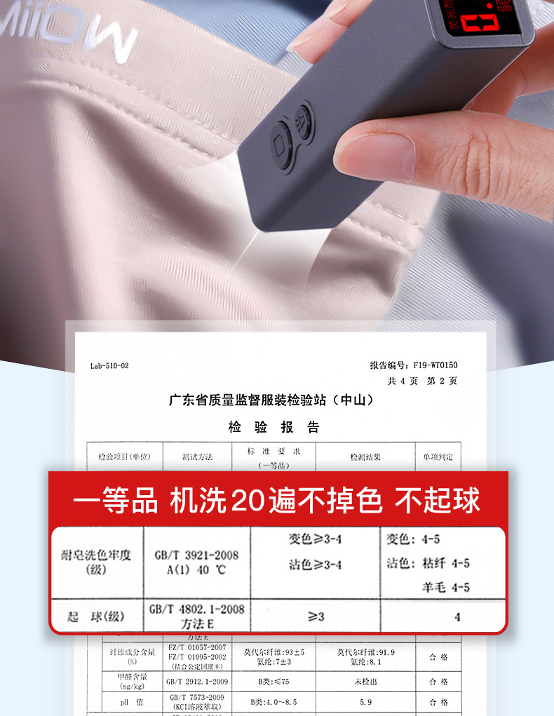 Lab-51002报告编号:F19-WT0150共4页第2页广东省质量监督服装检验站(中山)检验报告检验项日(单位测试方法标准要求检测结果单顶判定等品机洗20遍不掉色不起球变色≥3-4交色:4-5耐皂洗色牢度GB/T3921-2008(级)A(1)40℃沾色≥3-4沾色:枯纤4-5羊毛4-5起球(级)|GB/T4802.1-2008方法E≥3纤维成分含莫代尔纤维:93±5莫代尔纤维:91.9结合公定回湖率氢纶:8.IGB/T2912.1-2009类:≤75未检出B/T7573-2009KC溶液萃取合格-推好价 | 品质生活 精选好价