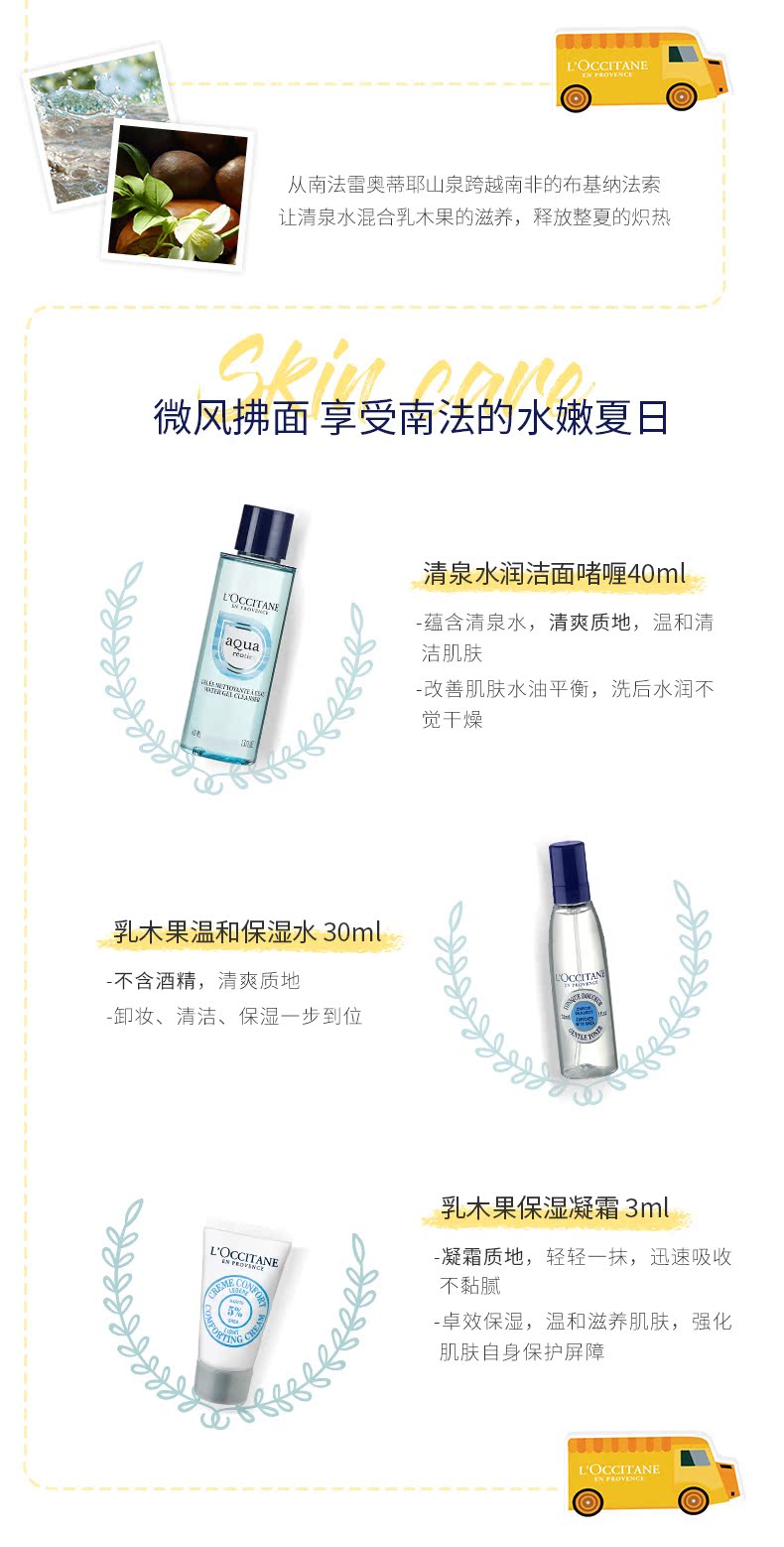 从南法雷奥蒂耶山泉跨越南非的布基纳法索让清泉水混合乳木果的滋养,释放整夏的炽热微风拂面享受南法的水嫩夏日清泉水润洁面嗜哩40ml蕴含清泉水,清爽质地,温和清洁肌肤改善肌肤水油平衡,洗后水润不觉干燥乳木果温和保湿水30m不含酒精,清爽质地卸妆、清洁、保湿一步到乳木果保湿凝霜3mLOCCITANE凝霜质地,轻轻一抹,迅速吸收不黏腻卓效保湿,温和滋养肌肤,强化肤自身保护屏障-推好价 | 品质生活 精选好价