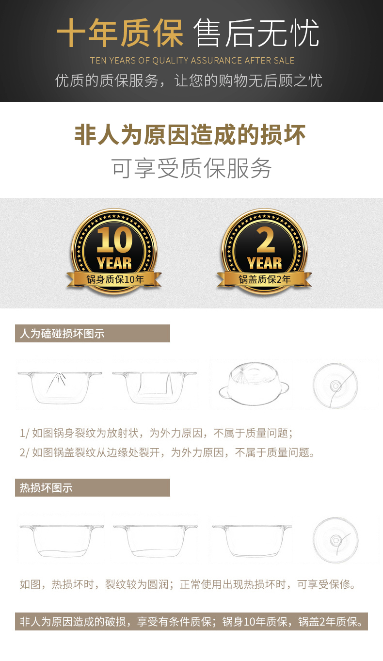 十年质保售后无忧TEN YEARS OF QUALITY ASSURANCE AFTER SALI优质的质保服务,让您的购物无后顾之忧非人为原因造成的损坏可享受质保服务YEARYEAR锅身质保10年锅盖质保2年人为磕碰损坏图1/如图锅身裂纹为放射状,为外力原因,不属于质量问题;2/如图锅盖裂纹从边缘处裂开,为外力原因,不属于质量问题。热损坏图示如图,热损坏时,裂纹较为圆润;正常使用出现热损坏时,可享受保修。非人为原因造成的破损,享受有条件质保;锅身10年质保,锅盖2年质保。-推好价 | 品质生活 精选好价