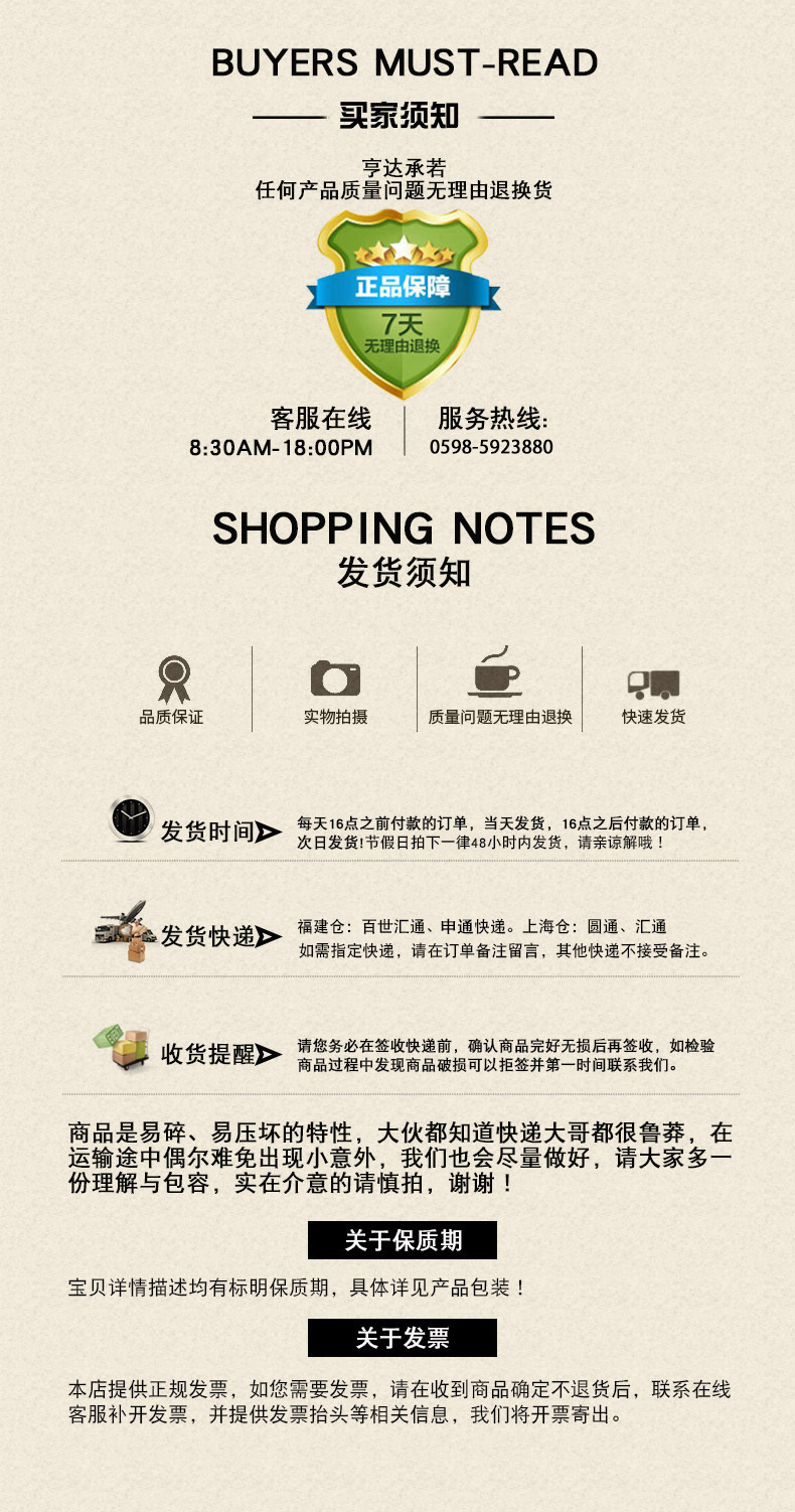 BUYERS MUST-READ买预知亨达承若任何产品质量问题无理由退换货正品保障7天无理由退换客服在线服务热线8:30AM-18:00PM17759791121SHOPPING NOTES发货须知R品质保证实物拍摄质量问题无理由退换快速发货发货时间>发点假付软的一单,炼声1请解款的单福建仓:百世汇通、申通快递。上海仓:圆通、汇通发货快递》如需指定快递,请在订单备注留言,其他快递不接受备注。收货提醒>请务在收速,试以品定好无损后用签坡n如检验商品是易碎、易压坏的特性,大伙都知道快递大哥都很鲁莽,在运输途中偶尔难免出现小意外,我们也会尽量做好,请大家多份理解与包容,实在介意的请慎拍,谢谢!关于保质期宝贝详情描述均有标明保质期,具体详见产品包装!关于发票本店提供正规发票,如您需要发票,请在收到商品确定不退货后,联系在线客服补开发票,并提供发票抬头等相关信息,我们将开票寄出。-推好价 | 品质生活 精选好价