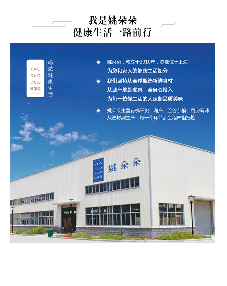 我是姚朵朵健康生活一路前行姚朵朵,成立于2010年,总部位于上海YAODUODUO就朵朵畅想健康生活为您和家人的健康生活加分◆我们坚持从全球甄选新鲜食材从源产地到餐桌,全身心投入为每一位懂生活的人定制品质美味姚朵朵主营有机干货、海产、五谷杂粮、厨房调味从选材到生产,每一个环节都全程严格把控B第朵朵平量删-推好价 | 品质生活 精选好价