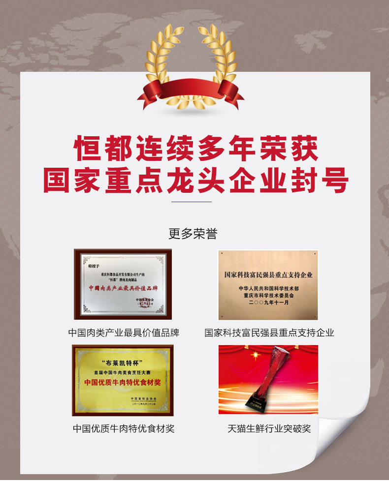 恒都连续多年菜获国家重点龙头企业封号更多荣誉重庆那食品开发有限会司生产的国家科技富民强县重点支持企业墨”内及内部品中圆内产业最具价值品脾中华人民共和国科学技术部重庆市科学技术委员会O九年十一月中国肉类产业最具价值品牌国家科技富民强县重点支持企业“布莱凯特杯”首届中国牛肉美食烹任大赛中国优质牛肉特优食材奖中国优质牛肉特优食材奖天猫生鮮行业突破奖-推好价 | 品质生活 精选好价