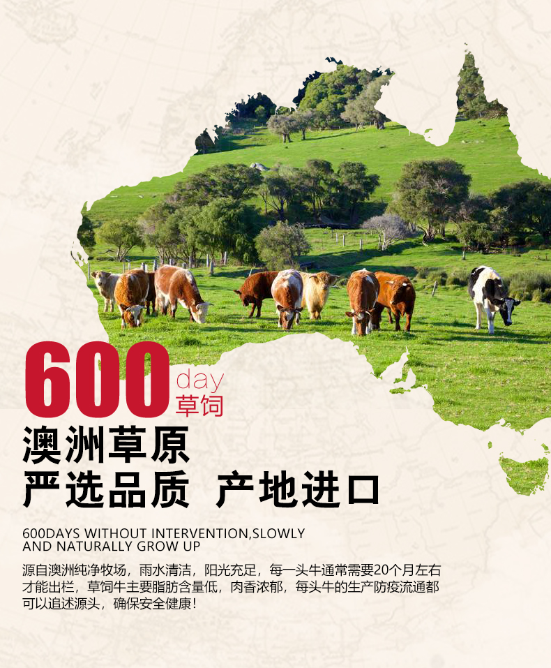 600澳洲草原严选品质产地进囗600DAYS WITHOUT INTERVENTION SLOWLYAND NATURALLY GROW UP源自澳洲纯净牧场,雨水清洁,阳光充足,每一头牛通常需要20个月左右才能岀栏,草饲牛主要脂肪含量低,肉香浓郁,每头牛的生产防疫流通都可以追述源头,确保安全健康-推好价 | 品质生活 精选好价