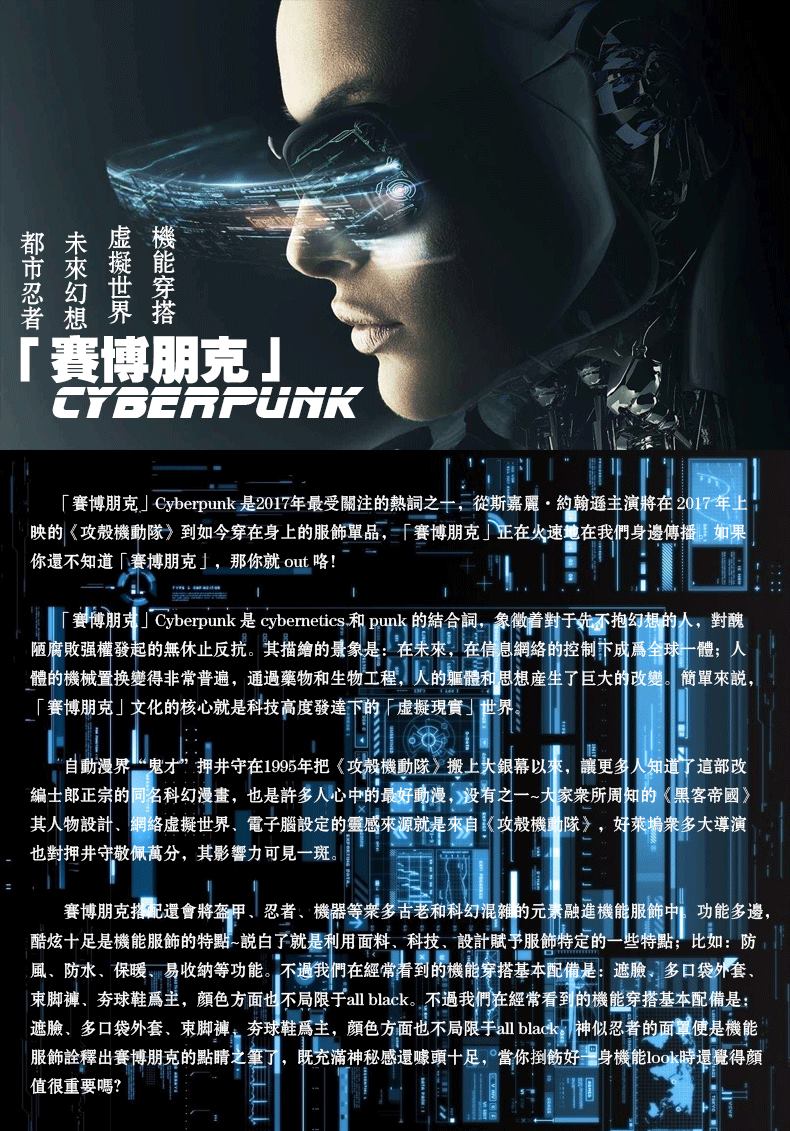 都未虚機市來撅能忍幻世穿界搭「賽博朋克」「賽博朋克」 yberpunk是207年最受關注的熱之十,從斯嘉·約翰通主演将在2017年映的《攻殼機助隊》到如今穿在身上的服飾罩品,「賽博朋克正在火速地在我們身邊傳播如果你還不知道「賽博朋克」,那你就out咯!誉博朋 berpunk是 cybernet和p的結合间,象微着射于香拇陋腐敗强權發起的無休止反抗。其描繪的景象是:在來,在信息網络的控制下成全味體:人體的機械置换變得非常普遍,通過藥物和生物工程,灭的軀體利思想產生了巨大的改變簡單來說「賽博朋克」文化的核心就是科技高度發達下的厂虚擬现實」世界自動漫界鬼才押井守在195年把《攻殼機動隊〉搬上火銀幕以,讓更绊人知道了這部改编土郎正的多科幻漫遭,也是許多人心中的好;之一案所周的客帝圆其人物股計,哪餐世果子定的感枣要型极>,好枣增多大演也對押井守敬佩萬分,其影響力可見一斑賽博朋克撬配還會將盔甲、忍者、機器等多古老和科幻混的元融進機雠服飾中功能多邊,酷炫十足是機能服飾的特畔說白了就是利用面料、科技、設計賦予服飾特定的一些特點}比如:防風、防水、保暖易收纳等功能,不遇我們在經常到的機穿搭基本配是:遮臉多口袋套束脚褲、夯球鞋爲主,颜色方面世不局限于abak,不過我們在經常看到的機能穿搭基本配備是遮臉、多口袋外套、束脚褲,夯球鞋爲主,顏色方面也不局限于aba神似忍者的面使是機能服飾詮辉出賽博朋克的點睛小帆充滿神秘感還赚十足,赏你扫好湿身横能号得颜值很重要嗎?-推好价 | 品质生活 精选好价