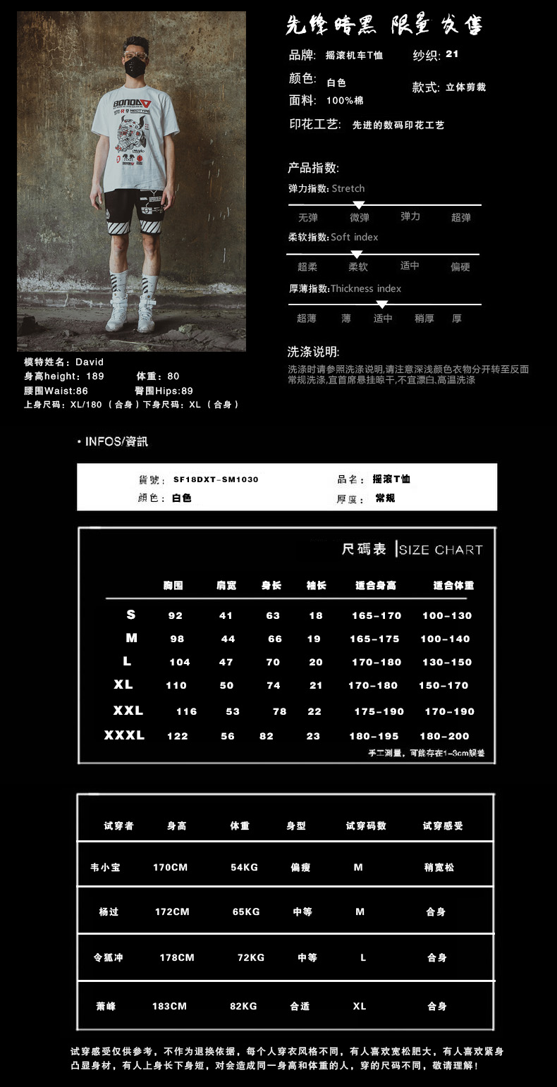 先修時黑限至农售品牌:摇滚机车T恤纱织:21颜色:款式:立体剪裁面料印花工艺:先进的数码印花工艺产品指数弹力指数: Stretch柔软指数: Soft index偏硬厚薄指数: Thickness index超薄中稍厚厚洗涤说明:模特姓名:Davd身高 height:189体重:80洗涤时请参照洗涤说明,请注意深浅颜色衣物分开转至反面常规洗涤,宜首席悬挂晾干不宜漂白高温洗涤腰围 Waist:86臀围Hips:89上身尺码:XL/180(合身)下身尺码:XL(合身)NFs/資訊SF18DXT-SM1030品名:滚T恤顔色:白色厚度:常规尺碼表| SIZE CHART围肩宽身长袖长适合身高适合体重165-17000-130165-175100-140170-18030-150XL11070-180XXL175-190170-190XXXL180-195180-200手二測量,可能存在13cm差试穿者体重身型试穿码数试穿感受70CM54KG杨过合身178cM72KG合身萧峰183cM82KG合适合身试穿感受仅供参考,不作为退换依据,每个人穿衣风格不同,有人喜欢宽松肥大,有人喜欢紧身显身材,有人上身长下身短,对会造成同一身高和体重的人,穿的尺码不同,敬请理解!-推好价 | 品质生活 精选好价