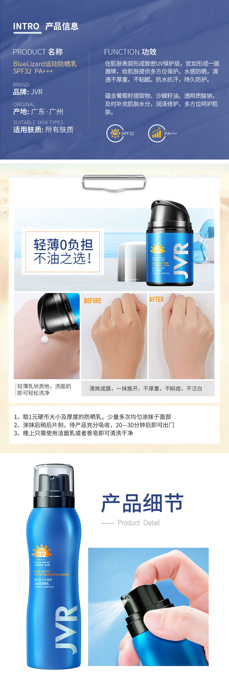 INTRO产品信息PR○DUCT名称FNCT|ON功效Bluelizard运动防晒乳在肌肤表层形成致密UV保护层,犹如形成一面SPF32 PA+++盾牌,给肌肤提供多方位保护。水感防哂,清透不厚重,不料。抗水抗汗,持久防护。品牌:JVR蕴含葡萄籽提取物、沙棘籽油、透明质酸钠及时补充肌肤水分,润泽修护,多方位呵护肌产地:广东·广州SUIT ABLE SKIN TYPE.适用肤质:所有肤质轻薄0负担不油之选BEFOREAFTER轻薄乳状质地,洗面奶即可轻松洗净清爽成膜,一抹推开:不厚重,不焖痘,不泛白1、取1元硬币大小及厚度的防晒乳,少量多次均匀涂抹于面部2、涂抹后稍后片刻,待产品充分吸收,2030分钟后即可出门3、晚上只需使用洁百乳或者香皂即可清洗干净产品细节Product detailUELRZAFD-推好价 | 品质生活 精选好价