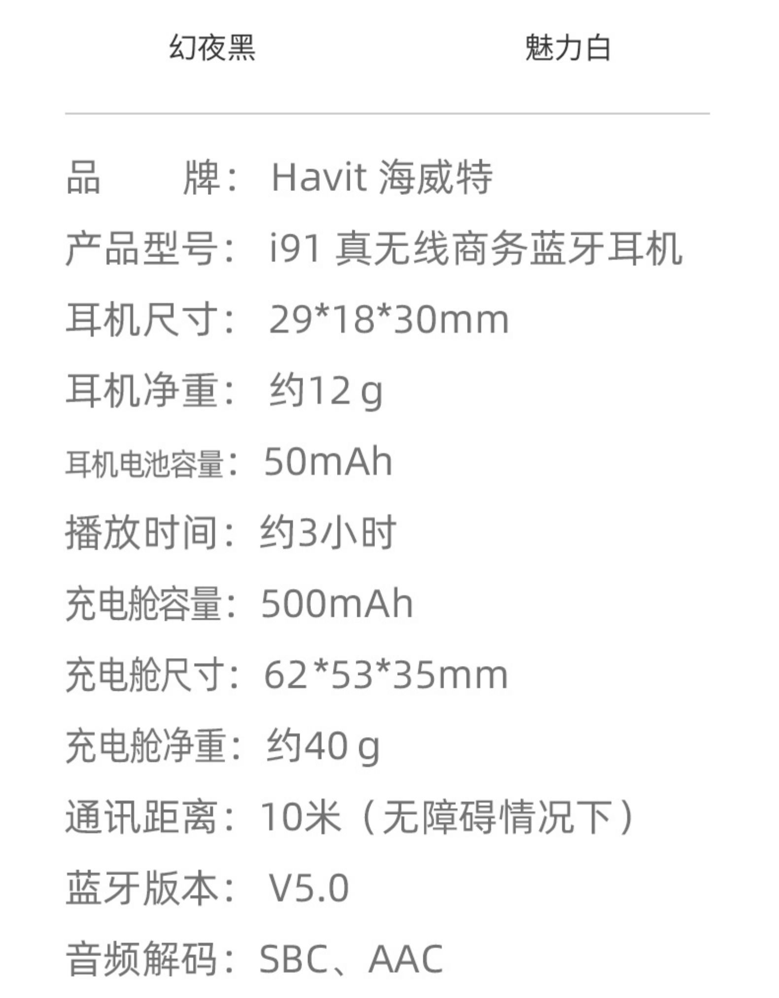 幻夜黑魅力白牌: Havit海威特产品型号:i91真无线商务蓝牙耳机耳机尺寸:29*18*30mm耳机净重:约12g耳机电池容量:50mAh播放时间:约3小时充电舱容量:500mAh充电舱尺寸:62*53*35mm充电舱净重:约40g通讯距离:10米(无障碍情况下)蓝牙版本:V5.0音频解码:SBC、AAC-推好价 | 品质生活 精选好价