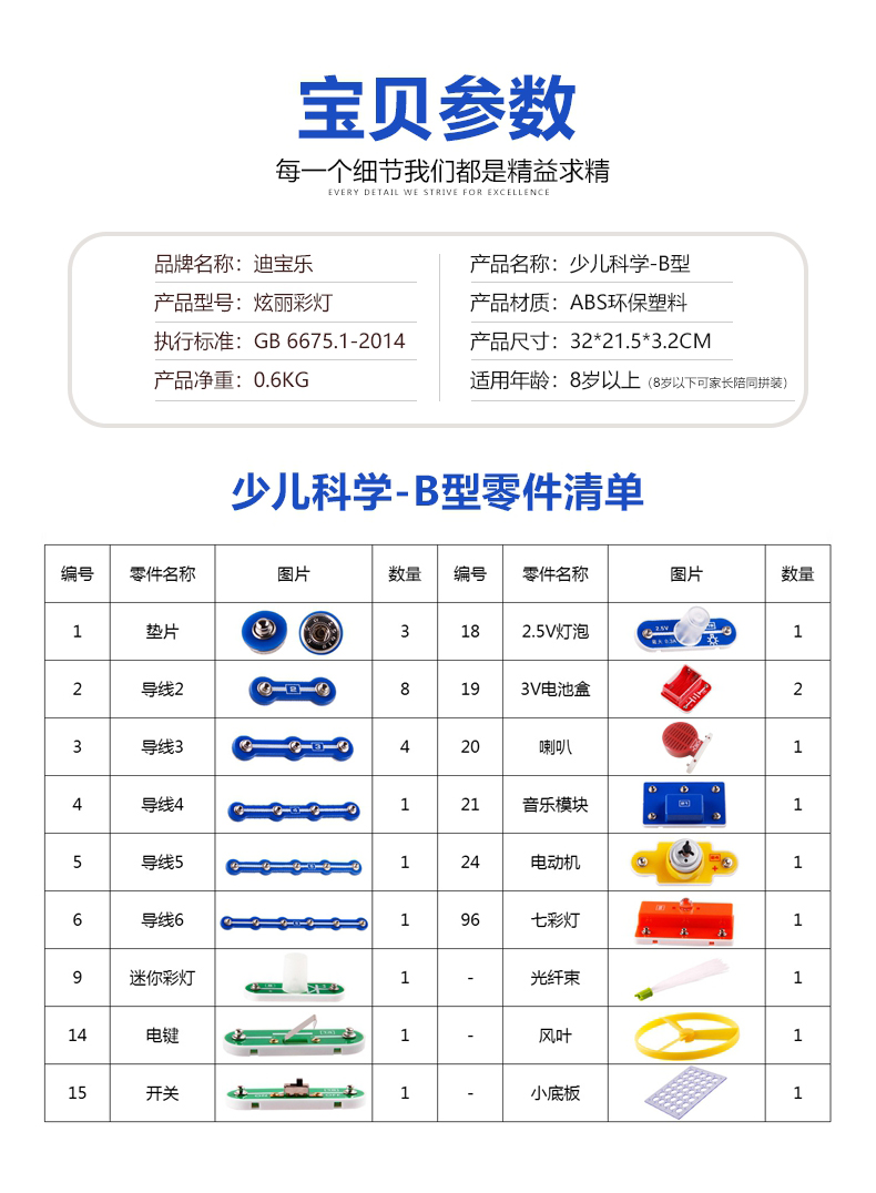宝贝参数每一个细节我们都是精益求精品牌名称:迪宝乐产品名称:少儿科学-B型产品型号:炫丽彩灯产品材质:ABS环保塑料执行标准:GB6675.1-2014产品尺寸:32*21.5*32CM产品净重:0.6KG适用年龄:8岁以上(8岁以下可家长陪同拼装少儿科学-B型零件清单编号零件名称图片数量编号零件名称图片数量垫片1825V灯泡导线23导线3喇叭导线4音乐模块导线5电动机1导线6七彩灯迷你灯1光纤束1风叶15开关1小底板1-推好价 | 品质生活 精选好价