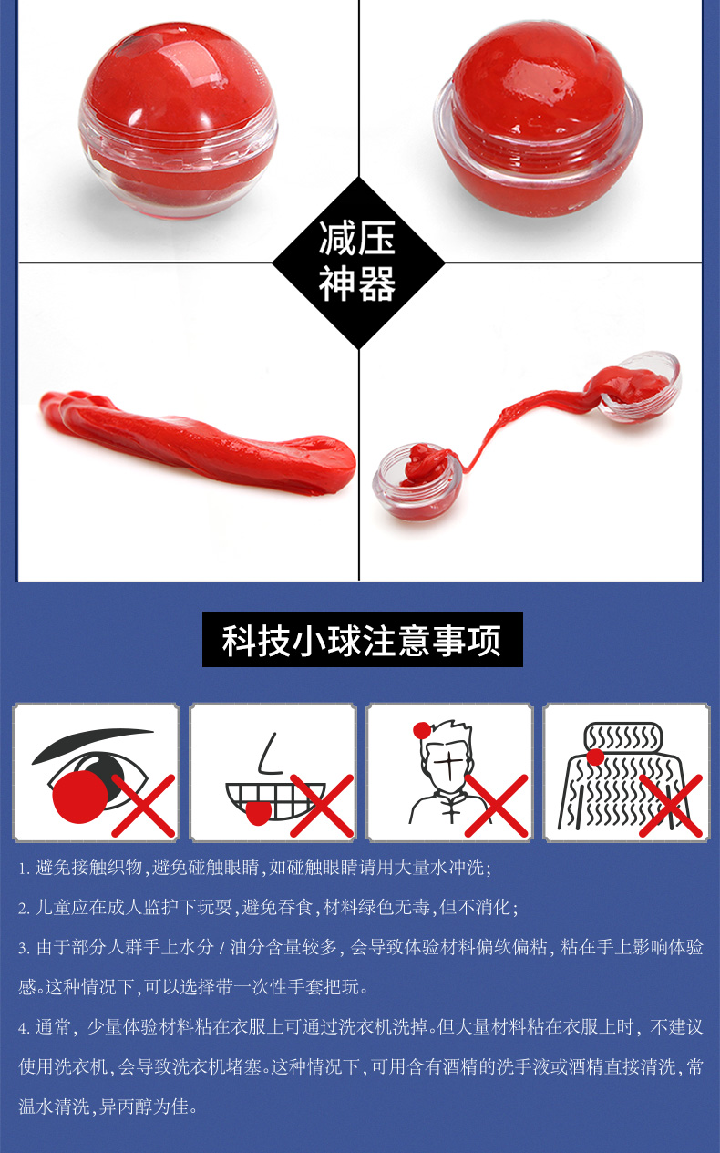 减压神器科技小球注意事项SSSSS1.避免接触织物,避免碰触眼睛,如碰触眼睛请用大量水冲洗儿童应在成人监护下玩耍,避免吞食,材料绿色无毒,但不消化3.由于部分人群手上水分/油分含量较多,会导致体验材料偏软偏粘,粘在手上影响体验感。这种情况下,可以选择带一次性手套把玩。通常,少量体验材料粘在衣服上可通过洗衣机洗掉。但大量材料粘在衣服上时,不建议使用洗衣机,会导致洗衣机堵塞。这种情况下,可用含有酒精的洗手液或酒精直接清洗,常温水清洗,异丙醇为佳。-推好价 | 品质生活 精选好价