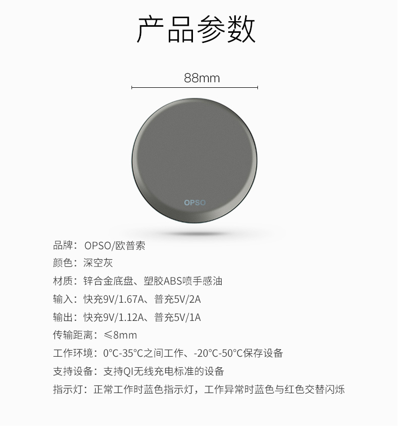 产品参数mm品牌:OPSO/欧普索颜色:深空灰材质:锌合金底盘、塑胶ABS喷手感油输入:快充9V/1.67A、普充5V/2A输出:快充9V/1.12A、普充5/1A传输距离:≤8mm工作环境:0°C-35°C之间工作、-20°C-50°保存设备支持设备:支持Q无线充电标准的设备指示灯:正常工作时蓝色指示灯,工作异常时蓝色与红色交替闪烁-推好价 | 品质生活 精选好价