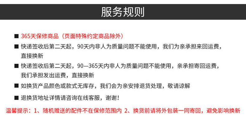 假务规则■365天保修商品(页面特殊约定商品除外)■快递签收后第二天起,90天内非人为质量问题不能使用,我们为亲承担来回运费,直接换新■快递签收后第二天起,90-365天内非人为质量问题不能使用,亲承担寄回运费,我们承担发出运费,直接换新■如换货产品颜色或款式无库存,我们会为亲安排退货处理,敬请谅解■退换货地址详情请咨询在线客服,谢谢温馨提示:1、随机赠送的配件不在保修范围内2、换货前请将外包装一同寄回,避免影响换新-推好价 | 品质生活 精选好价