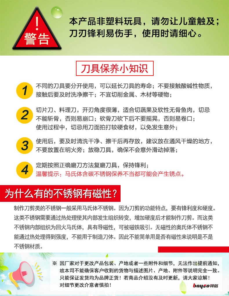 本产品非塑料玩具,请勿让儿童触及;警告刀刃锋利易伤手,使用时请细心。刀具保养小知识(1)不同的刀具要分开使用,可以延长刀具的寿命;不要接触酸碱性物质接触后要及时洗净擦干;不宜切削金属、木材等硬物;(2切片刀、料理刀,开刃角度很薄,适合切蔬果及软性无骨鱼肉,切忌不能斩骨,否则易崩口;砍骨刀砍下后不要摇晃,否则易卷口;使用过程中,切忌用刀面拍打较硬食材,以免发生意外;3使用后,要及时清洗干净、擦干后再存放,建议放在通风干燥的地方,不要放置在明火旁;放稳刀具,确保不会意外滑动掉落定期按照正确磨刀方法复磨刀具,保持锋利;温馨提示:马氏体含碳不锈钢保养不当都可能会产生锈点。为什么有的不锈钢有磁性?制作刀剪类的不锈钢一般采用马氏体不锈钢。因为刀剪的功能特点,要有锋利度和硬度这类不锈钢需要通过热处理使其内部发生组织转变,增加硬度后才能制作刀剪。而这类不锈钢内部组织为回火马氏体,具有导磁性,可被磁铁吸引。无磁性的奥氏体不锈钢不能通过热处理得到强度,不能用于制造刀体。因此不能简单用是否有磁性来说明是不是不锈钢材质。※因厂家对于更改产品包装、产地或者一些附件和细节,无法作出提前通知故本司不能确保客户收到的货物与描述图片、产地、附件等说明完全一致。只能保证发货均为品牌正货!若商品介绍没有及时更新,请大家谅解对细节更改介意者慎拍-推好价 | 品质生活 精选好价