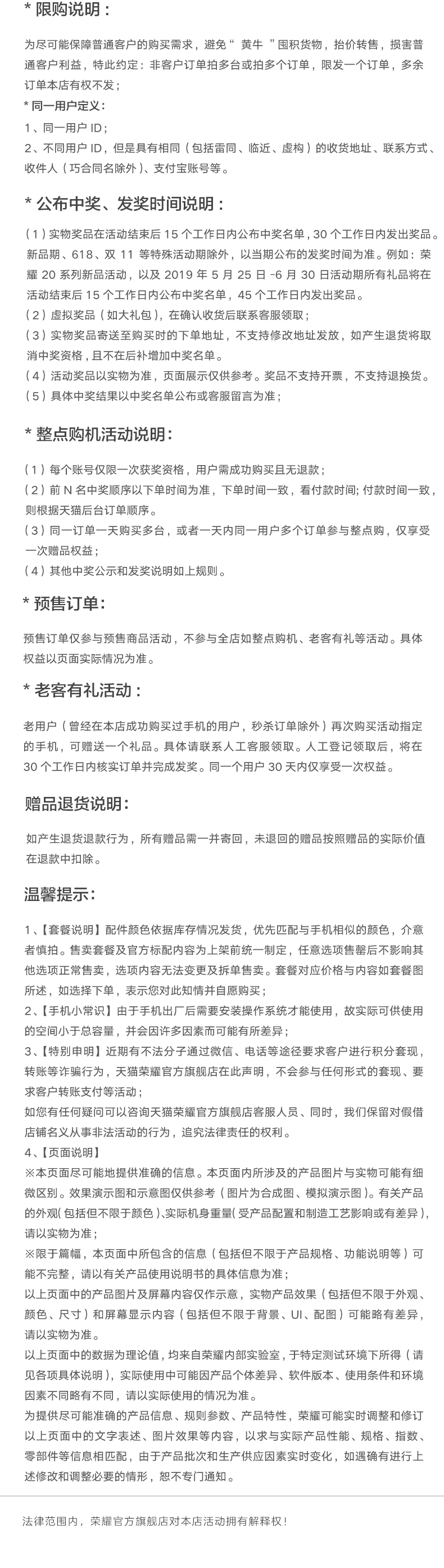 限购说明为尽可能保降普道户的购买需求,避免“黄牛囤积货物,抬价转售,按害普通客户利益,特此约定:非客户订单拍多台或拍多个订单,限发一个订单,多余订单本店有权不发同一用户定义1、同一用户2、不同用户1D,但是具有相同(包括卺同、临近、虚构)的收货地址、联系方式收件人(巧合同名除外)、支付宝账号等公布中奖、发奖时问说明1】实物奖品在活动结束后15个工作日内公布中奖名单,30个工作日内发出奖品。新品期、618、双11等特殊活动斯除外,以当期公布的发奖时间为准。例如:荣耀20系列新品活动,以及2019年5月25日-6月30日活动期所有礼品将在活动结束后15个工作日内公布中奖名单,45个工作日内发出奖品2)虚拟奖品(如大礼包),在确认收货后联系客服领取3)实物奖品寄送至购买时的下单地址,不支持修改地址发放,如产生退货将取消中奖资格,且不在后补增加中奖名单4)活动奖品以实物为准,页面展示仅供参考。奖品不支持开票,不支持退换货。5】具体中奖结果以中奖名单公布或客服留言为准整点购机活动说明(1)每个账号仅限一次获奖资格,用户需成功购买旦无退款(2)前N名中奖顺序以下单时间为准,下单时间一致,看付款时间;付款时间一致则根据天猫后台订单顾序。(3)同一订单一天购买多台,或者一天内同一用户多个订单参与鳖点购,仅享受次赠品权益(4)其他中奖公示和发奖说明如上机则。预售订单预售订单仅參与预售商品活动,不參与全店如整点购机、老客有礼等活动。與体权益以页面实际情况为准老客有礼活动老用户(曾经在本店成功购买过手机的用户,秒杀订单除外)再次购买活动指定的手机,可赠送一个礼品。與体请联系人工客服领取。人工登记领取后,将在30个工作日内核实订单并完成发奖。同一个用户30天内仅亨受一次权益。赠品退货说明:如产生退货退款行为,所有赠品需一并寄回,未退回的赠品按照赔品的实际价值在退款中扣除。温馨提示1、【套餐说明】配件颜色依据库存情况发货,优先匹配与手机相似的颜色,介意者慎拍。售卖套餐及官方标配内容为上架前统一制定,任意选项售罄后不影响其他选项正常售卖,选项内容无法变更及拆单售卖。套餐对应价格与内容如套餐所述,如选择下单,表示您对此知情并白愿购买2、【手机小常识】由于手机出厂后需要安装撵作系统才能使用,故实际可供使用的空间小于总客量,并会因许多因素而可能有所差异3、【特别申眀]近期有不法分子过微信、电话等途径要求客户讲行积分套现,转账等诈骗行为,天猫荣耀官方旗舰店在此声明,不会参与任何形式的套现、要求客户转账支付等活动;如悠有任何疑问可以咨询天猎荣耀官方旗舰店客服人员、同时,我们保留对假借店铺名义从事非法活动的行为,追究法律盂任的权利4、【页面说明※本页面尽可能地提供准确的信息。本页面内所涉及的产品图片与实物可能有细微区别。效果演示图和示意图仅供参考(图片为合成图、模拟演示图)。有关产品的外观包括但不限于颜色实际机身重量受产品配置和制造工艺影响或有差异请以实物为准※限于篇蝠,本页面中所包含的信息【包括但不限于产品规格、功能说明等】可能不完整,请以有关产品使用说明书的兵体信息为准以上页面中的产品图片及屏幕内容仅作示意,实物产品效果(包括但不限于外观色、尺寸)和屏幕显示内容(包括但不限于背景、U、配图)可能路有差异请以实物为准。以上页面中的数据为理论值,均来自荣耀内部实验室,于特定测试环垸下所得(请见各项具体说明),实际使用中可能因产品个体差异、软件版本、使用条件和环境因素不同略有不同,请以实际使用的情况为准。为提俱尽可館准确的产品信息、规则参数、产显特性,菜靨可能实时调整和修讠以上页面中的文字表述、图片效果等内容,以求与实际产品性能、规格、指数部件等信息相匹配,由于产品批次和生产供应因素实时变化,如遇确有进行上述修改和调整必要的情形,恕不专门通知。围内,荣耀官方旗店对本店活动拥有解烽权-推好价 | 品质生活 精选好价