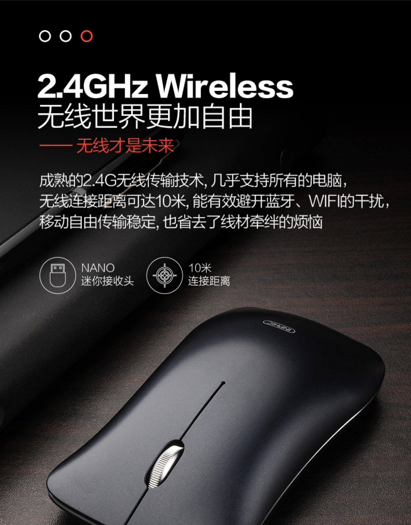 4GHz Wireless无线世界更加自由无线才是未来成熟的2.4G无线传输技术,几乎支持所有的电脑,无线连接距离可达10米,能有效避开蓝牙、WF的干扰,多动自由传输稳定,也省去了线材牵绊的烦恼NANO10米迷你接收头连接距离-推好价 | 品质生活 精选好价