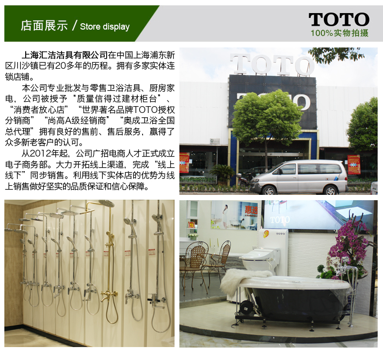 店面展示/ Store display100%实物拍摄上海汇洁洁具有限公司在中国上海浦东新区川沙镇已有20多年的历程。拥有多家实体连锁店铺。本公司专业批发与零售卫浴洁具、厨房家电,公司被授予“质量信得过建材柜消费者放心店”“世界著名品牌TOTO授权分销商”“尚高A级经销商”“奥成卫浴全国代理”拥有良好的售前、售后服务,赢得了众多新老客户的认可。从2012年起,公司广招电商人才正式成立电子商务部。大力开拓线上渠道,完成“线上线下”同步销售。利用线下实体店的优势为线销售做好坚实的品质保证和信心保障。-推好价 | 品质生活 精选好价