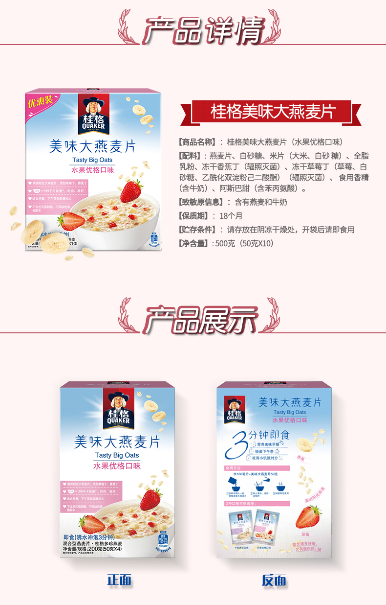 产品详情国】桂格美味大活麦片美味大燕麦片商品名称】:桂格美味大燕麦片(水果优格口味)Tasty Big Oats配料】:燕麦片、白砂糖、米片(大米、白砂糖)、全脂水果优格口乳粉、冻干香蕉丁(辐照灭菌)、冻干草莓丁(草莓、白砂糖、乙酰化双淀粉己二酸酯)(辐照灭菌)、食用香精(含牛奶)、阿斯巴甜(含苯丙氨酸)。致敏原信息】:含有燕麦和牛奶保质期】:18个月贮存条件】:请存放在阴凉干燥处,开袋后请即食用净含量】:500克(50克X10)严品暴示美味大燕麦片Tasty Big Oats美味大燕麦片分钟即食轻盈下午茶水果优格口味(满水冲泡3分钟反面-推好价 | 品质生活 精选好价