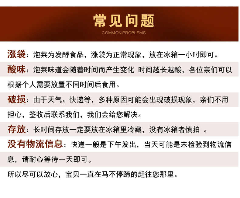 常见问题COMMON PROBLEMS涨袋:泡菜为发酵食品,涨袋为正常现象,放在冰箱一小时即可。酸味:泡菜味道会随着时间而产生变化时间越长越酸,各位亲们可以根据个人需要放置不同时间后食用。破损:由于天气、快递等,多种原因可能会出现破损现象,亲们不用担心,签收后联系我们,我们会给您解决。存放:长时间存放一定要放在冰箱里冷藏,没有冰箱者慎拍。没有物流信息:快递一般是下午发出,当天可能是未检验到物流信息,请耐心等待一天即可。所以尽可以放心,宝贝一直在马不停蹄的赶往您那里。-推好价 | 品质生活 精选好价